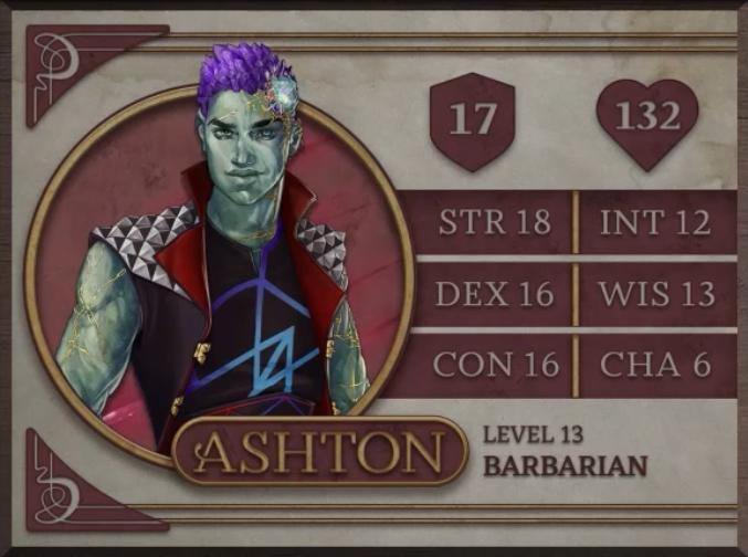 Ashton, class Barbarian level 13, with 17 AC, 132 HP, 18 strength, 16 dexterity, 16 constitution, 12 intelligence, 13 wisdom, and 6 charisma. An earth-genasi with green, crystal-like skin and purple crystaline hair. Embedded in his left temple above his smirking expression is a glowing piece of glass with orange and yellow lines streaking out from it across their face. They are wearing a black sleeveless vest with a large, red, splayed collar and silver metal spiked pyramids on the shoulders. The golden clasps of the vest sit unconnected on either side of his torso. Under the vest is a black shirt sporting a purple and blue geometric design.