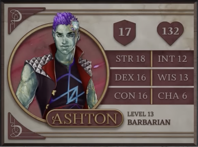 Ashton, class Barbarian level 13, with 17 AC, 132 HP, 18 strength, 16 dexterity, 16 constitution, 12 intelligence, 13 wisdom, and 6 charisma. An earth-genasi with green, crystal-like skin and purple crystaline hair. Embedded in his left temple above his smirking expression is a glowing piece of glass with orange and yellow lines streaking out from it across their face. They are wearing a black sleeveless vest with a large, red, splayed collar and silver metal spiked pyramids on the shoulders. The golden clasps of the vest sit unconnected on either side of his torso. Under the vest is a black shirt sporting a purple and blue geometric design.