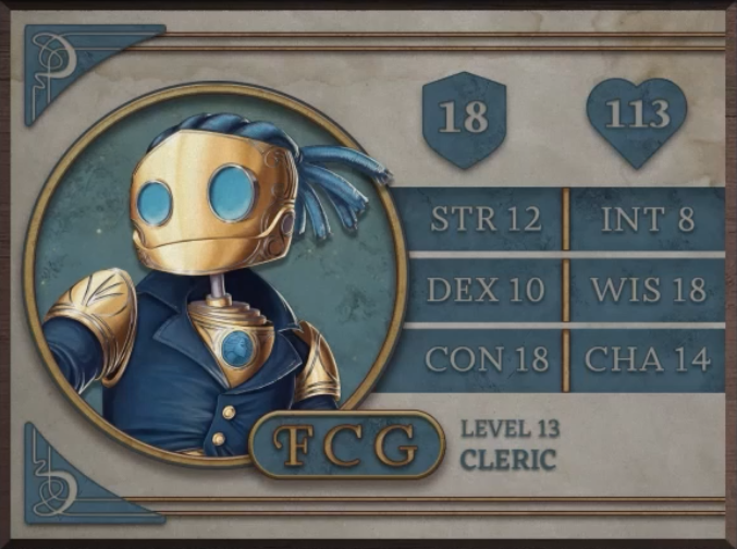 FCG, class Cleric level 13, with 18 AC, 113 HP, 12 strength, 10 dexterity, 18 constitution, 8 intelligence, 18 wisdom, and 14 charisma. A robot-like figure made of golden metal. Their face consists of two large, blue, flat glass circles for eyes and a hinged jaw that stretches across the head. Their hair is made of blue sheethed wires bound in four rows with excess sprouted off the back of the head. His neck is a thin silver-colored rod meeting a torso with a blue gem seated near the top at the front. They are wearing blue coat with flared collars, revealing the gem in the upper chest and golden shoulder blades with four curved lines etched into them.